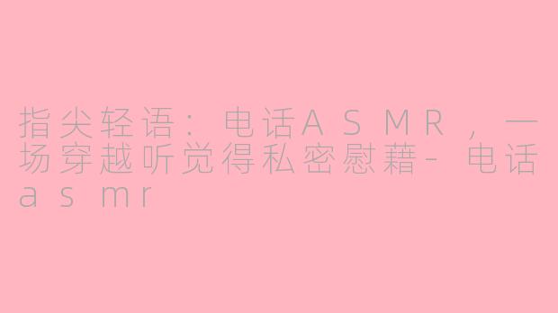 指尖轻语：电话ASMR，一场穿越听觉得私密慰藉-电话asmr