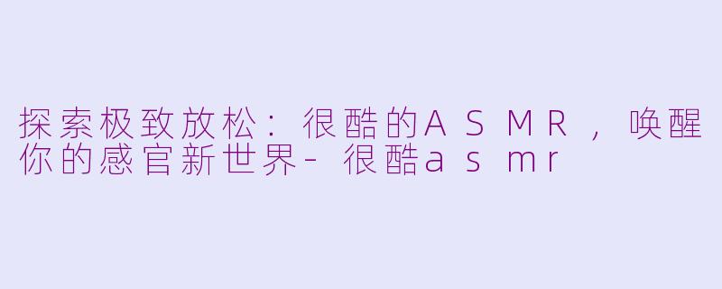 探索极致放松：很酷的ASMR，唤醒你的感官新世界-很酷asmr