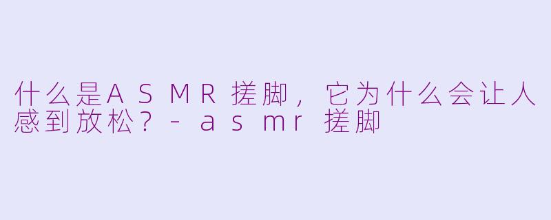 什么是ASMR搓脚，它为什么会让人感到放松？-asmr搓脚