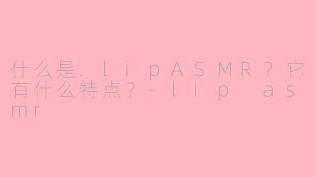 什么是.lipASMR？它有什么特点？-lip asmr