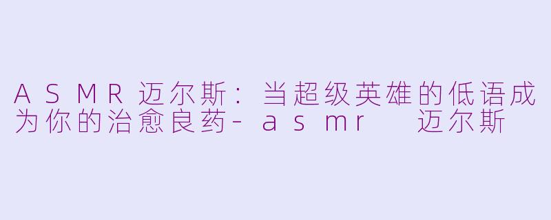 ASMR迈尔斯：当超级英雄的低语成为你的治愈良药-asmr 迈尔斯