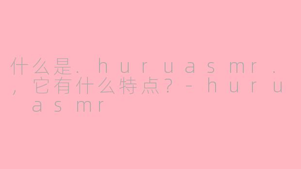 什么是.huruasmr.，它有什么特点？-huru asmr