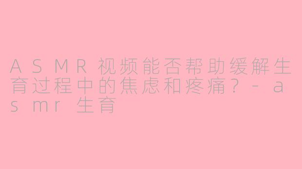 ASMR视频能否帮助缓解生育过程中的焦虑和疼痛？-asmr生育