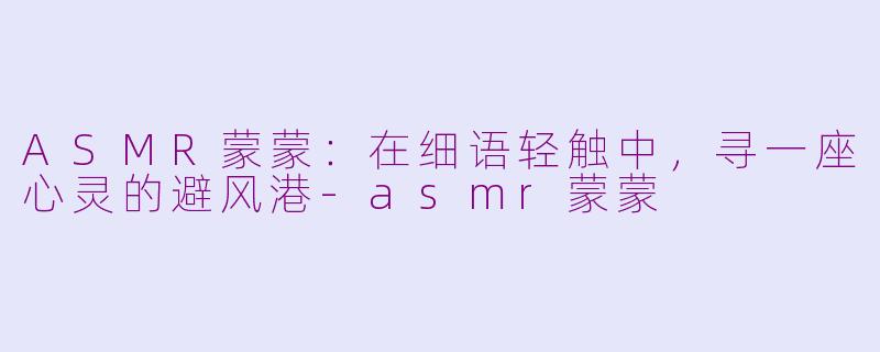 ASMR蒙蒙：在细语轻触中，寻一座心灵的避风港-asmr蒙蒙