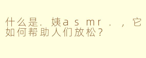 什么是.姨asmr.，它如何帮助人们放松？