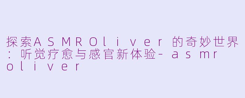 探索ASMROliver的奇妙世界：听觉疗愈与感官新体验-asmr oliver