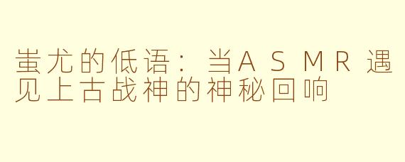 蚩尤的低语：当ASMR遇见上古战神的神秘回响