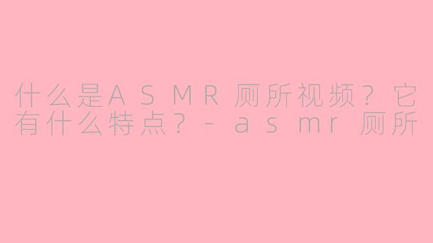 什么是ASMR厕所视频?它有什么特点?
