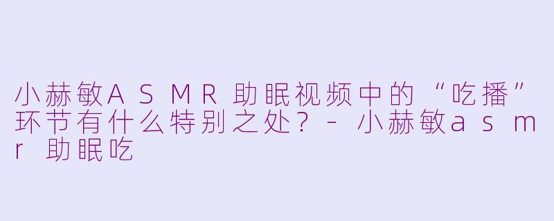 小赫敏ASMR助眠视频中的“吃播”环节有什么特别之处？-小赫敏asmr助眠吃