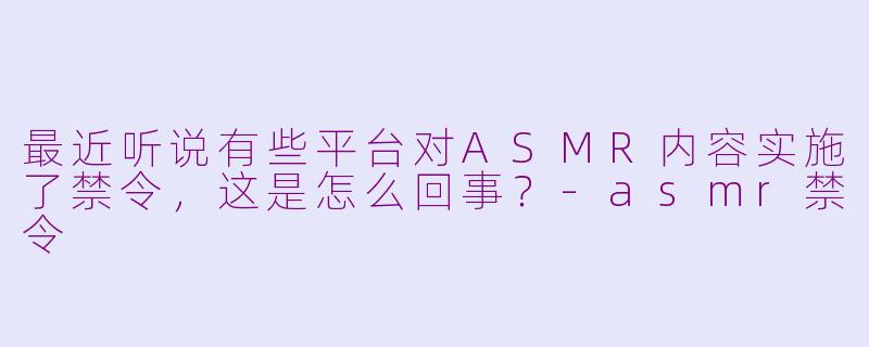 最近听说有些平台对ASMR内容实施了禁令，这是怎么回事？-asmr禁令