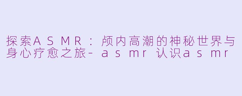 探索ASMR：颅内高潮的神秘世界与身心疗愈之旅-asmr认识asmr