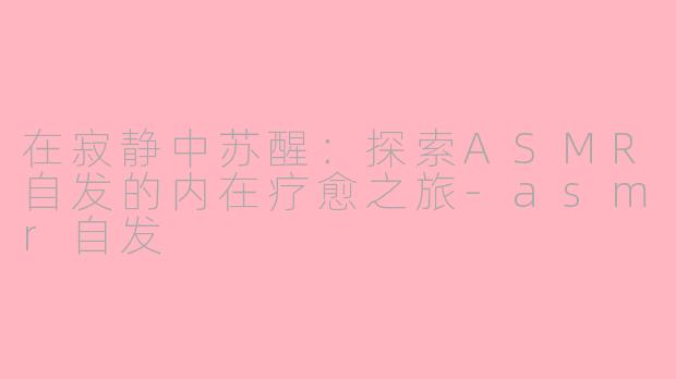 在寂静中苏醒：探索ASMR自发的内在疗愈之旅-asmr自发