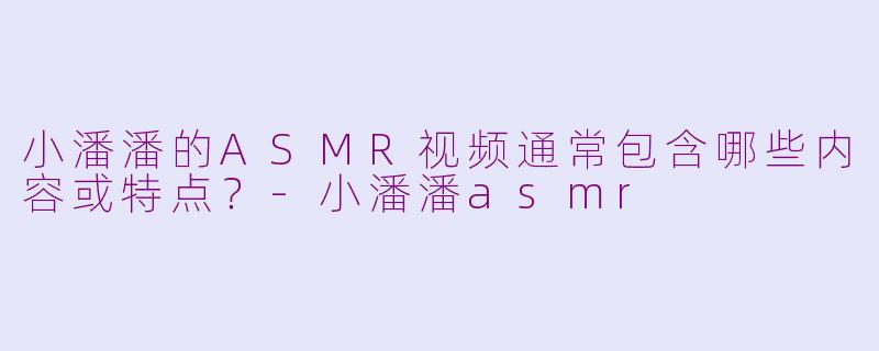 小潘潘的ASMR视频通常包含哪些内容或特点？-小潘潘asmr