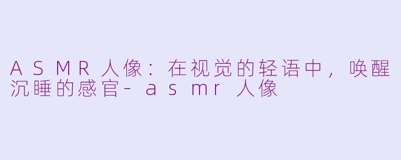 ASMR人像:在视觉的轻语中,唤醒沉睡的感官