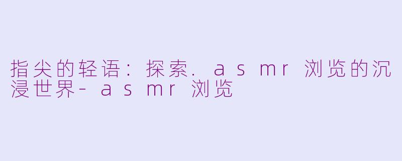指尖的轻语：探索.asmr浏览的沉浸世界-asmr浏览