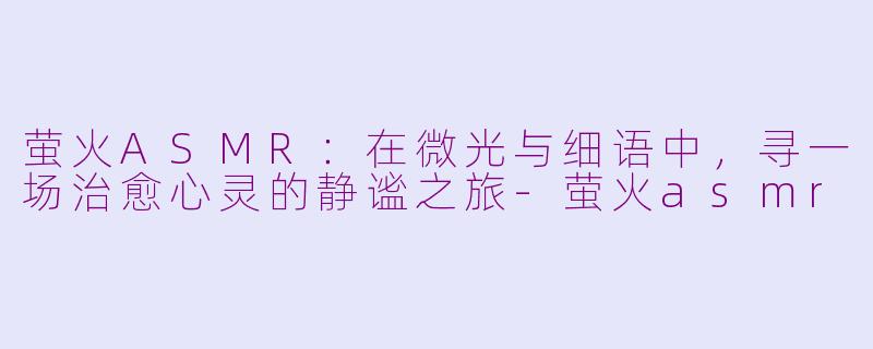 萤火ASMR：在微光与细语中，寻一场治愈心灵的静谧之旅-萤火asmr