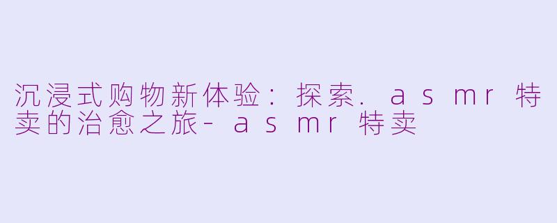 沉浸式购物新体验：探索.asmr特卖的治愈之旅-asmr特卖