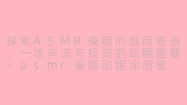 探索ASMR柴娜的唇间密语：一场声波与视觉的助眠盛宴-asmr柴娜助眠涂唇蜜