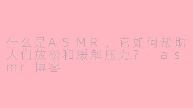 什么是ASMR，它如何帮助人们放松和缓解压力？-asmr博客