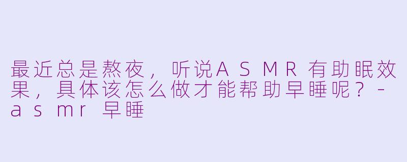 最近总是熬夜，听说ASMR有助眠效果，具体该怎么做才能帮助早睡呢？-asmr早睡