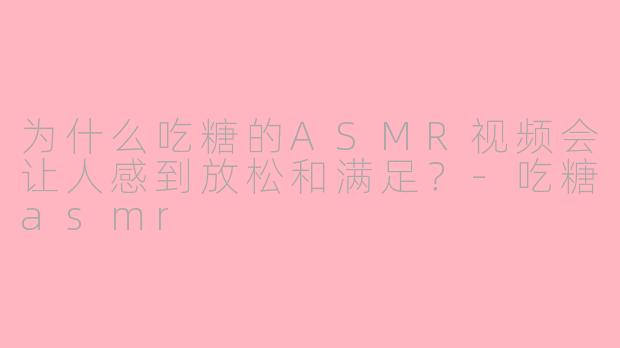 为什么吃糖的ASMR视频会让人感到放松和满足？-吃糖asmr