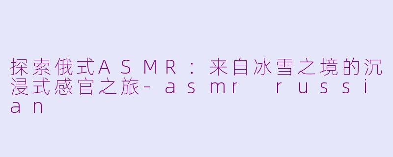 探索俄式ASMR：来自冰雪之境的沉浸式感官之旅-asmr russian