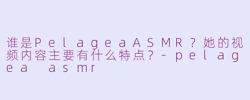 谁是PelageaASMR？她的视频内容主要有什么特点？-pelagea asmr