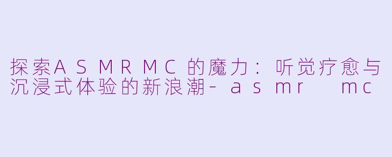 探索ASMRMC的魔力：听觉疗愈与沉浸式体验的新浪潮-asmr mc