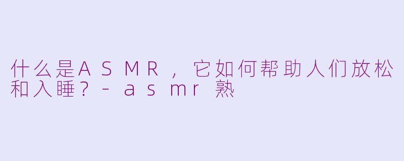 什么是ASMR，它如何帮助人们放松和入睡？-asmr熟