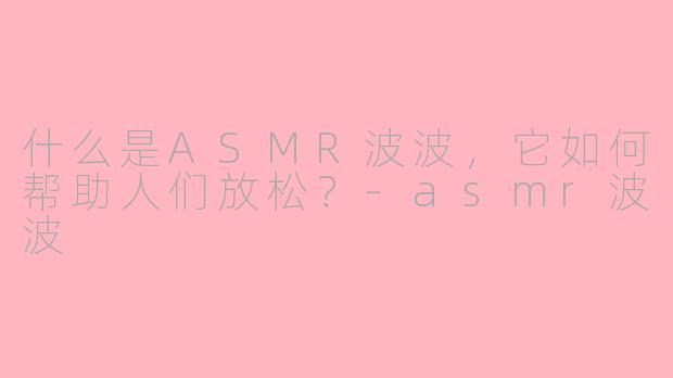 什么是ASMR波波，它如何帮助人们放松？-asmr波波