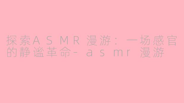探索ASMR漫游：一场感官的静谧革命-asmr漫游