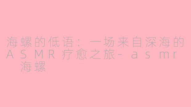 海螺的低语：一场来自深海的ASMR疗愈之旅-asmr 海螺