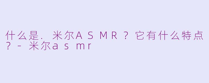 什么是.米尔ASMR？它有什么特点？-米尔asmr