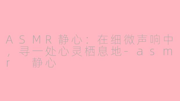 ASMR静心：在细微声响中，寻一处心灵栖息地-asmr 静心