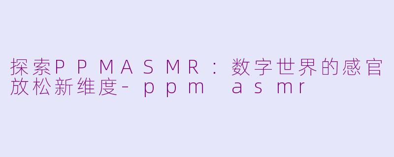 探索PPMASMR：数字世界的感官放松新维度-ppm asmr