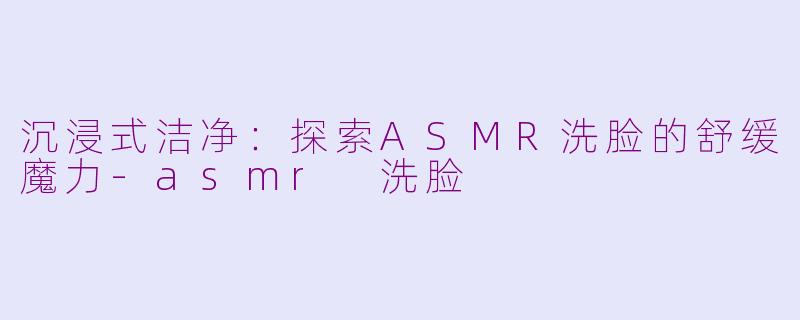 沉浸式洁净：探索ASMR洗脸的舒缓魔力-asmr 洗脸