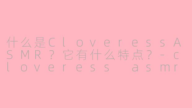 什么是CloveressASMR？它有什么特点？-cloveress asmr .