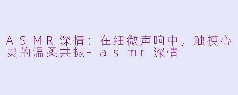 ASMR深情：在细微声响中，触摸心灵的温柔共振-asmr深情