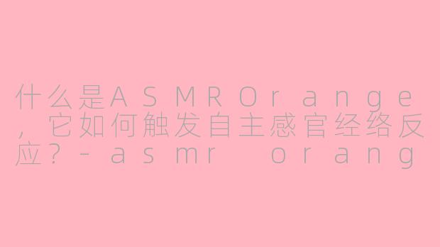 什么是ASMROrange，它如何触发自主感官经络反应？-asmr orange