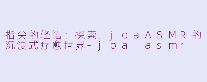 指尖的轻语：探索.joaASMR的沉浸式疗愈世界-joa asmr