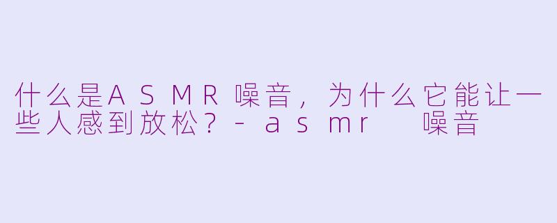 什么是ASMR噪音，为什么它能让一些人感到放松？-asmr 噪音