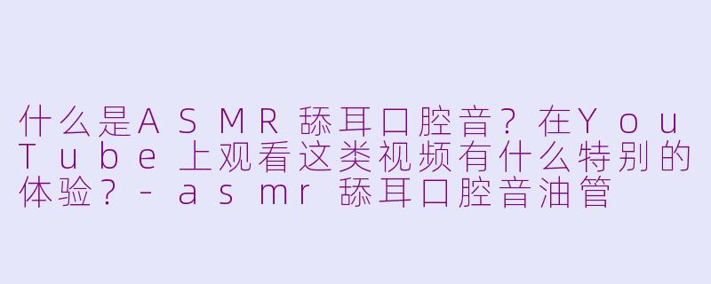 什么是ASMR舔耳口腔音？在YouTube上观看这类视频有什么特别的体验？-asmr舔耳口腔音油管