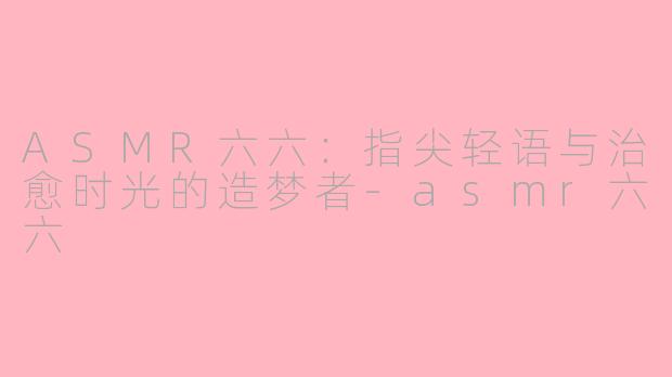 ASMR六六：指尖轻语与治愈时光的造梦者-asmr六六