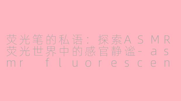 荧光笔的私语：探索ASMR荧光世界中的感官静谧-asmr fluorescent