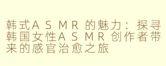 韩式ASMR的魅力：探寻韩国女性ASMR创作者带来的感官治愈之旅