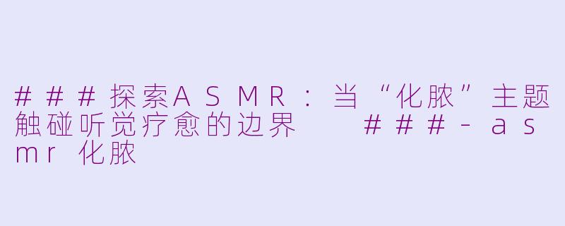 ###探索ASMR：当“化脓”主题触碰听觉疗愈的边界

###-asmr化脓