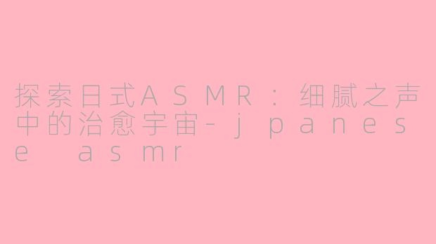 探索日式ASMR：细腻之声中的治愈宇宙-jpanese asmr