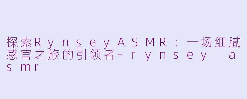 探索RynseyASMR：一场细腻感官之旅的引领者-rynsey asmr