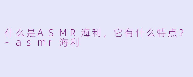 什么是ASMR海利，它有什么特点？-asmr海利