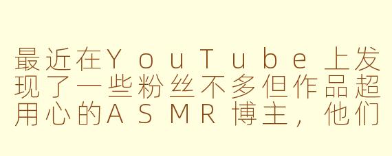 最近在YouTube上发现了一些粉丝不多但作品超用心的ASMR博主，他们往往没有华丽的设备或夸张的标题，但触发音的质量和沉浸感特别强。你觉得这些「小众宝藏」最吸引人的地方是什么？是更真实的亲密感，还是他们对声音细节的独特理解？